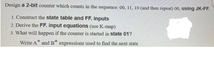 Design a 2-bit counter which counts in the sequence: 00, 11, 10 (and then repeat) 00, using JK-FF.
1. Construct the state table and FF. inputs
2. Derive the FF. input equations (use K-map)
3. What will happen if the counter is started in state 01?
Write A and B* expressions used to find the next state