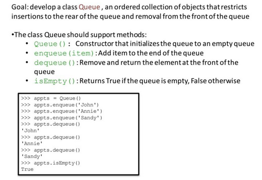 Goal: develop a class Queue, an ordered collection of objects that restricts
insertions to the rear of the queue and removal from the front of the queue
•The class Queue should support methods:
Queue (): Constructor that initializes the queue to an empty queue
enqueue (item): Add item to the end of the queue
• dequeue (): Remove and return the element at the front of the
queue
• isEmpty(): Returns True if the queue is empty, False otherwise
>>> appts Queue ()
>>> appts.enqueue ('John')
>>> appts.enqueue ('Annie')
>>> appts.enqueue ("Sandy")
>>> appts.dequeue ()
'John'
>>> appts.dequeue ()
'Annie'
>>> appts.dequeue ()
'Sandy'
>>> appts.isEmpty()
True