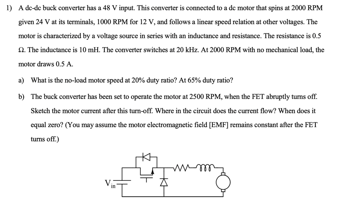 1) A dc-dc buck converter has a 48 V input. This converter is connected to a dc motor that spins at 2000 RPM
given 24 V at its terminals, 1000 RPM for 12 V, and follows a linear speed relation at other voltages. The
motor is characterized by a voltage source in series with an inductance and resistance. The resistance is 0.5
2. The inductance is 10 mH. The converter switches at 20 kHz. At 2000 RPM with no mechanical load, the
motor draws 0.5 A.
a) What is the no-load motor speed at 20% duty ratio? At 65% duty ratio?
b)
The buck converter has been set to operate the motor at 2500 RPM, when the FET abruptly turns off.
Sketch the motor current after this turn-off. Where in the circuit does the current flow? When does it
equal zero? (You may assume the motor electromagnetic field [EMF] remains constant after the FET
turns off.)