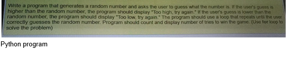 Write a program that generates a random number and asks the user to guess what the number is. If the user's guess is
higher than the random number, the program should display "Too high, try again." If the user's guess is lower than the
random number, the program should display "Too low, try again." The program should use a loop that repeats until the user
correctly guesses the random number. Program should count and display number of tries to win the game. (Use for loop to
solve the problem)
Python program