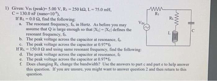 1) Given: VIN (peak)- 5.00 V, R₁-250 k2, L = 75.0 mH,
C-130.0 nF (nano-10%),
If RL 0.0 2, find the following:
a.
www
R₁
R₁
www
L
The resonant frequency, fo, in Hertz. As before you may
assume that Q is large enough so that XL = [Xc) defines the
resonant frequency, fo.
b.
The peak voltage across the capacitor at resonance, fo
c. The peak voltage across the capacitor at 0.97*fo
If R₁150.0 2 and using same resonant frequency, find the following:
d. The peak voltage across the capacitor at resonance, fo
e.
The peak voltage across the capacitor at 0.97* fo
f. Does changing R₁ change the bandwidth? Use the answers to part c and part e to help answer
this question. If you are unsure, you might want to answer question 2 and then return to this
question.