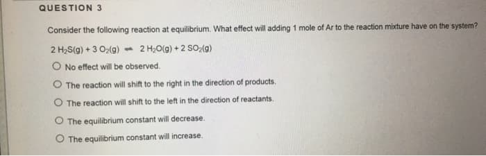 QUESTION 3
Consider the following reaction at equilibrium. What effect will adding 1 mole of Ar to the reaction mixture have on the system?
2 H₂S(g) + 3 O₂(g)
2 H₂O(g) +2 SO₂(g)
O No effect will be observed.
O The reaction will shift to the right in the direction of products.
O The reaction will shift to the left in the direction of reactants.
O The equilibrium constant will decrease.
O The equilibrium constant will increase.