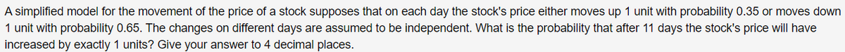 A simplified model for the movement of the price of a stock supposes that on each day the stock's price either moves up 1 unit with probability 0.35 or moves down
1 unit with probability 0.65. The changes on different days are assumed to be independent. What is the probability that after 11 days the stock's price will have
increased by exactly 1 units? Give your answer to 4 decimal places.
