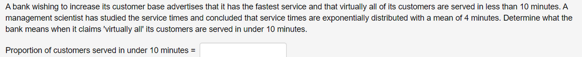 A bank wishing to increase its customer base advertises that it has the fastest service and that virtually all of its customers are served in less than 10 minutes. A
management scientist has studied the service times and concluded that service times are exponentially distributed with a mean of 4 minutes. Determine what the
bank means when it claims 'virtually all' its customers are served in under 10 minutes.
Proportion of customers served in under 10 minutes =
