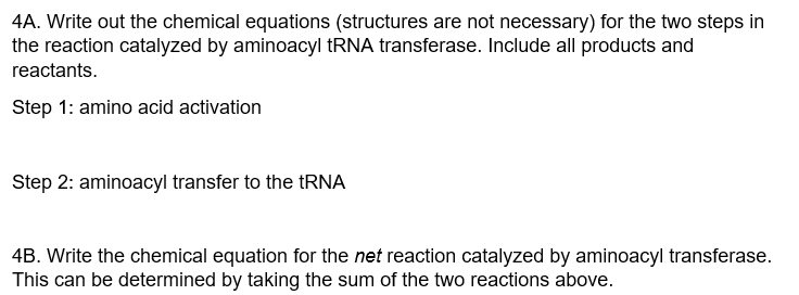4A. Write out the chemical equations (structures are not necessary) for the two steps in
the reaction catalyzed by aminoacyl tRNA transferase. Include all products and
reactants.
Step 1: amino acid activation
Step 2: aminoacyl transfer to the tRNA
4B. Write the chemical equation for the net reaction catalyzed by aminoacyl transferase.
This can be determined by taking the sum of the two reactions above.
