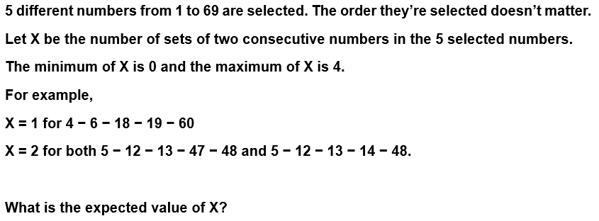 5 different numbers from 1 to 69 are selected. The order they're selected doesn't matter.
Let X be the number of sets of two consecutive numbers in the 5 selected numbers.
The minimum of X is 0 and the maximum of X is 4.
For example,
X = 1 for 4 - 6 – 18 – 19 - 60
X = 2 for both 5 - 12 - 13 - 47 - 48 and 5 – 12 - 13 - 14 – 48.
What is the expected value of X?
