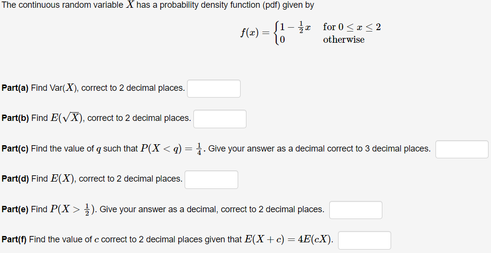 The continuous random variable X has a probability density function (pdf) given by
[1- x for 0 < x< 2
f(x) =
otherwise
Part(a) Find Var(X), correct to 2 decimal places.
Part(b) Find E(VX), correct to 2 decimal places.
Part(c) Find the value of q such that P(X < q) =
1. Give your answer as a decimal correct to 3 decimal places.
Part(d) Find E(X), correct to 2 decimal places.
Part(e) Find P(X > ). Give your answer as a decimal, correct to 2 decimal places.
Part(f) Find the value of c correct to 2 decimal places given that E(X+c) =
4E(cX).
