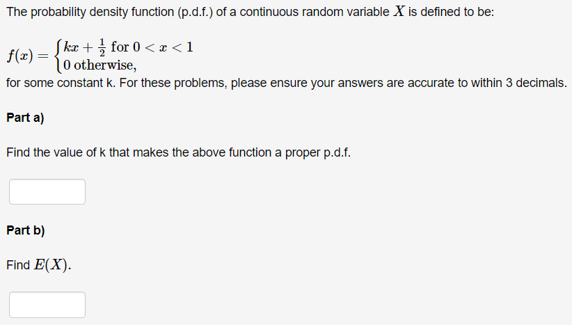 The probability density function (p.d.f.) of a continuous random variable X is defined to be:
kx + for 0 < x < 1
f(x) =
|0 otherwise,
for some constant k. For these problems, please ensure your answers are accurate to within 3 decimals.
Part a)
Find the value of k that makes the above function a proper p.d.f.
Part b)
Find E(X).
