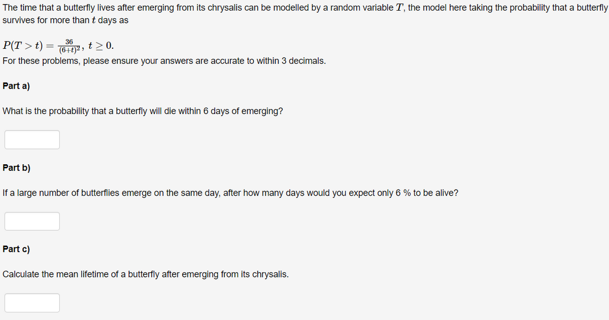 The time that a butterfly lives after emerging from its chrysalis can be modelled by a random variable T, the model here taking the probability that a butterfly
survives for more than t days as
36
P(T >t)
GE7, t>0.
(6+t)² »
For these problems, please ensure your answers are accurate to within 3 decimals.
Part a)
What is the probability that a butterfly will die within 6 days of emerging?
Part b)
If a large number of butterflies emerge on the same day, after how many days would you expect only 6 % to be alive?
Part c)
Calculate the mean lifetime of a butterfly after emerging from its chrysalis.
