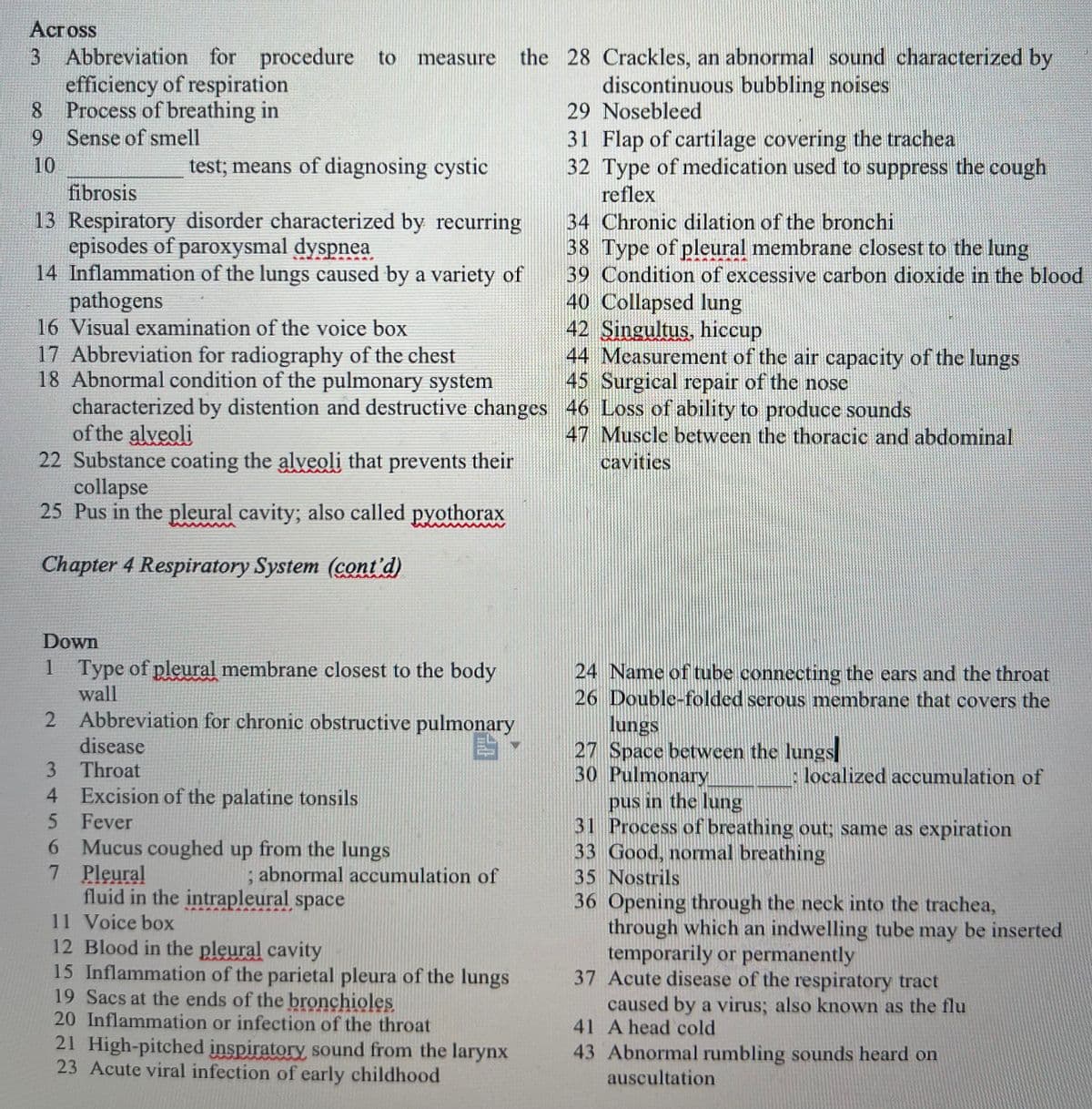 ## Chapter 4: Respiratory System

### Crossword Puzzle: Understanding Respiratory Terminology

#### Across
3. Abbreviation for procedure to measure the efficiency of respiration: **PFT**
8. Process of breathing in: **Inhalation**
9. Sense of smell: **Olfaction**
10. **Sweat Test**; means of diagnosing cystic fibrosis: **Sweat**
13. Respiratory disorder characterized by recurring episodes of paroxysmal dyspnea: **Asthma**
14. Inflammation of the lungs caused by a variety of pathogens: **Pneumonia**
16. Visual examination of the voice box: **Laryngoscopy**
17. Abbreviation for radiography of the chest: **CXR**
18. Abnormal condition of the pulmonary system characterized by distention and destructive changes of the alveoli: **Emphysema**
22. Substance coating the alveoli that prevents their collapse: **Surfactant**
25. Pus in the pleural cavity; also called **pyothorax**: **Empyema**
28. Crackles, an abnormal sound characterized by discontinuous bubbling noises: **Rales**
29. Nosebleed: **Epistaxis**
31. Flap of cartilage covering the trachea: **Epiglottis**
32. Type of medication used to suppress the cough reflex: **Antitussive**
34. Chronic dilation of the bronchi: **Bronchiectasis**
38. Type of pleural membrane closest to the lung: **Visceral**
39. Condition of excessive carbon dioxide in the blood: **Hypercapnia**
40. Collapsed lung: **Atelectasis**
42. **Singultus**, hiccup: **Hiccup**
43. Measurement of the air capacity of the lungs: **Spirometry**
45. Surgical repair of the nose: **Rhinoplasty**
46. Loss of ability to produce sounds: **Aphonia**
47. Muscle between the thoracic and abdominal cavities: **Diaphragm**

#### Down
1. Type of pleural membrane closest to the body wall: **Parietal**
2. Abbreviation for chronic obstructive pulmonary disease: **COPD**
3. Throat: **Pharynx**
4. Excision of the palatine tonsils: **Tonsillectomy**
5. Fever: **Pyrexia**
6. Mucus coughed