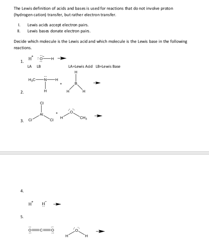 The Lewis definition of acids and bases is used for reactions that do not involve proton
(hydrogen cation) transfer, but rather electron transfer.
1. Lewis acids accept electron pairs.
II. Lewis bases donate electron pairs.
Decide which molecule is the Lewis acid and which molecule is the Lewis base in the following
reactions.
H :0-H
1.
LA
LB
LA=Lewis Add LB=Lewis Base
H,C-Ņ-
2.
`CH3
3.
