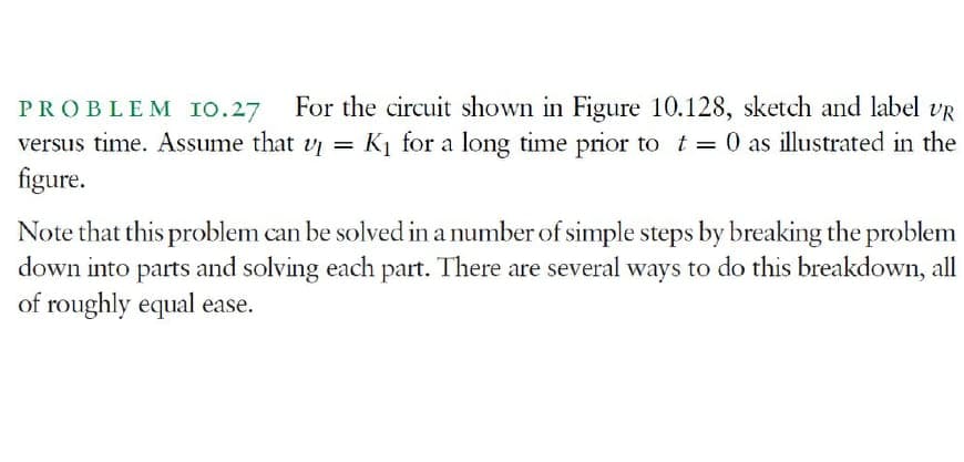 PROBLEM Io.27 For the circuit shown in Figure 10.128, sketch and label vR
versus time. Assume that v = K1 for a long time prior to t = 0 as illustrated in the
figure.
%3D
Note that this problem can be solved in a number of simple steps by breaking the problem
down into parts and solving each part. There are several ways to do this breakdown, all
of roughly equal ease.
