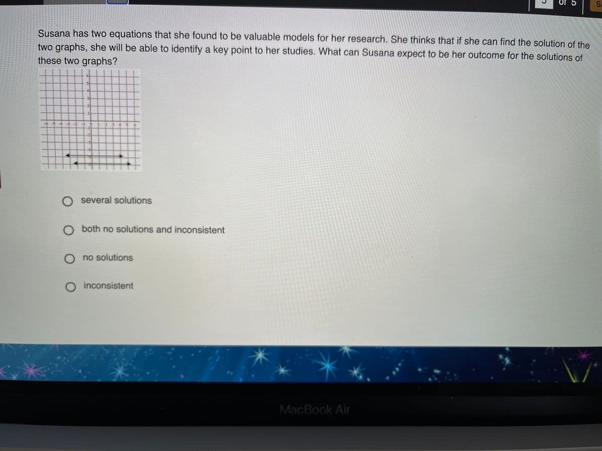 Of 5
Sa
Susana has two equations that she found to be valuable models for her research. She thinks that if she can find the solution of the
two graphs, she will be able to identify a key point to her studies. What can Susana expect to be her outcome for the solutions of
these two graphs?
-54-3-2 01 2045
O several solutions
O both no solutions and inconsistent
O no solutions
O inconsistent
MacBook Air
