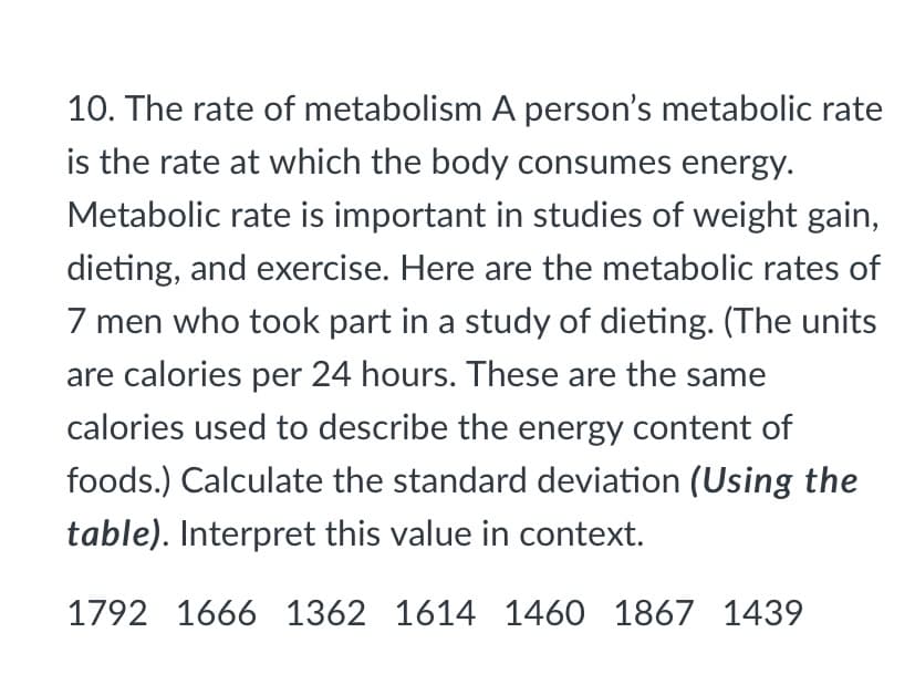 10. The rate of metabolism A person's metabolic rate
is the rate at which the body consumes energy.
Metabolic rate is important in studies of weight gain,
dieting, and exercise. Here are the metabolic rates of
7 men who took part in a study of dieting. (The units
are calories per 24 hours. These are the same
calories used to describe the energy content of
foods.) Calculate the standard deviation (Using the
table). Interpret this value in context.
1792 1666 1362 1614 1460 1867 1439
