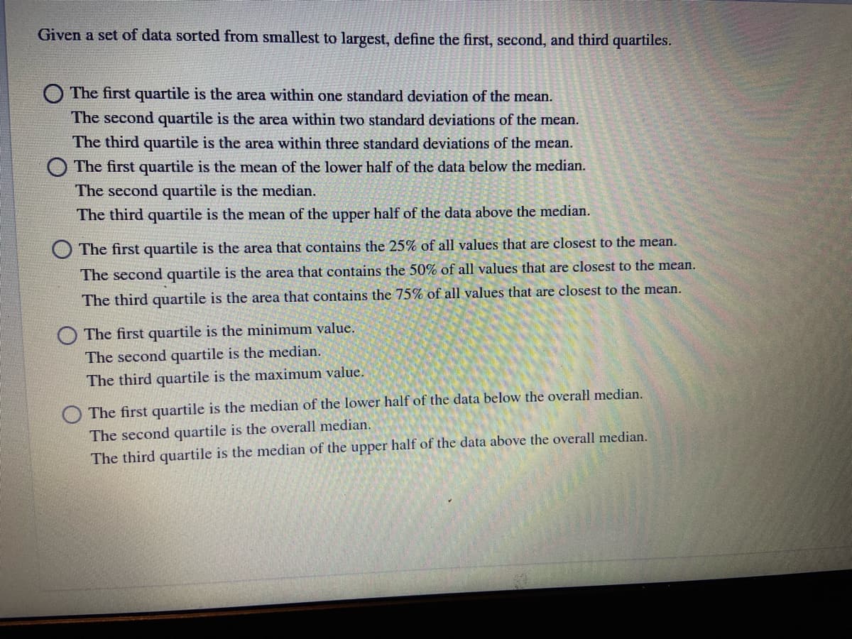 Given a set of data sorted from smallest to largest, define the first, second, and third quartiles.
O The first quartile is the area within one standard deviation of the mean.
The second quartile is the area within two standard deviations of the mean.
The third quartile is the area within three standard deviations of the mean.
O The first quartile is the mean of the lower half of the data below the median.
The second quartile is the median.
The third quartile is the mean of the upper half of the data above the median.
O The first quartile is the area that contains the 25% of all values that are closest to the mean.
The second quartile is the area that contains the 50% of all values that are closest to the mean.
The third quartile is the area that contains the 75% of all values that are closest to the mean.
O The first quartile is the minimum value.
The second quartile is the median.
The third quartile is the maximum value.
The first quartile is the median of the lower half of the data below the overal median.
The second quartile is the overall median.
The third quartile is the median of the upper half of the data above the overall median.
