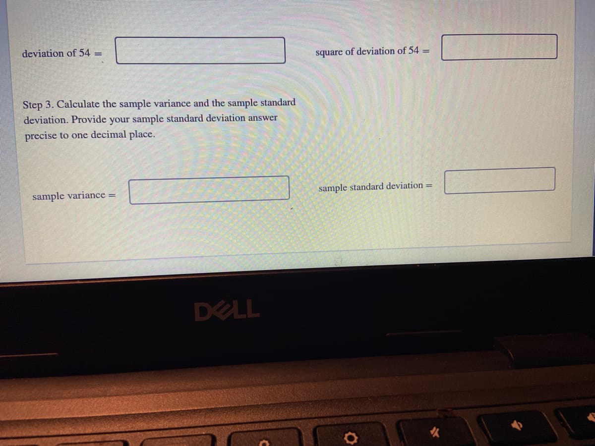 deviation of 54 =
square of deviation of 54 =
Step 3. Calculate the sample variance and the sample standard
deviation. Provide your sample standard deviation answer
precise to one decimal place.
sample variance =
sample standard deviation =
DELL
