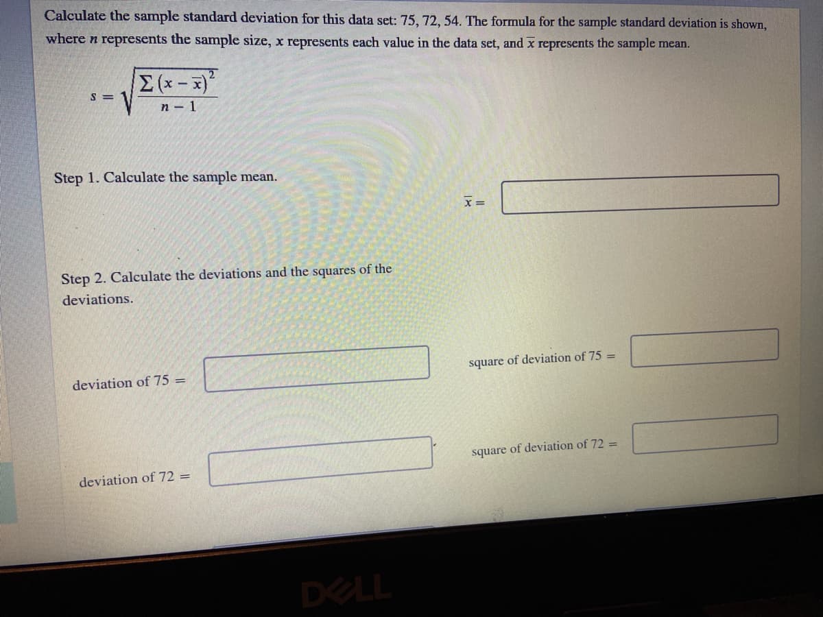 Calculate the sample standard deviation for this data set: 75, 72, 54. The formula for the sample standard deviation is shown,
where n represents the sample size, x represents each value in the data set, and x represents the sample mean.
(x-x)
n - 1
Step 1. Calculate the sample mean.
x =
Step 2. Calculate the deviations and the squares of the
deviations.
square of deviation of 75 =
deviation of 75 =
square of deviation of 72 =
deviation of 72 =
DELL
