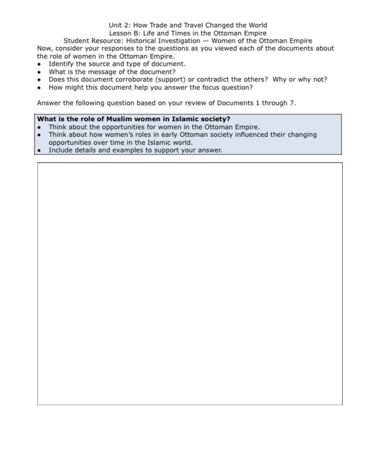 Unit 2: How Trade and Travel Changed the World
Lesson B: Life and Times in the Ottoman Empire
Student Resource: Historical Investigation – Women of the Ottoman Empire
Now, consider your responses to the questions as you viewed each of the documents about
the role of women in the Ottoman Empire.
• Identify the source and type of document.
• What is the message of the document?
Does this document corroborate (support) or contradict the others? Why or why not?
How might this document help you answer the focus question?
Answer the following question based on your review of Documents 1 through 7.
What is the role of Muslim women in Islamic society?
• Think about the opportunities for women in the Ottoman Empire.
Think about how women's roles in early Ottoman society influenced their changing
opportunities over time in the Islamic world.
Include details and examples to support your answer.
