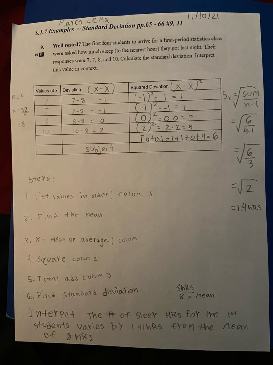 1/10/21
Marco Le Ma
S.1.7 Examples ~ Standard Deviation pp.65 - 66 #9, 11
Well rested? The first four students to arrive for a first-period statistics class
9.
were asked how much sleep (to the nearest hour) they got last night. Their
responses were 7, 7, 8, and 10. Calculate the standard deviation. Interpret
this value in context.
Values of x Deviation (X- X
Squared Deviation
X-X
R=4
7-8=-1
X-32
7-8 = -|
(0)
(2)--2.2=9
Total=1+1+ot4=6
8.
8 -3 = 0
こ
10
10-8= 2
subject
Ste9s:
1.st values in order; COIOM
2. Find the Mean
=1.4HRS
3. X- Mean or average;
ColUM
4. square colum 2
5. Total add colum 3
C6. Find Standard deviation
8= Mean
Interpet the # of SleeP HRS for the
students varies by 141hRS froM the nean
of 8hRS
/3
