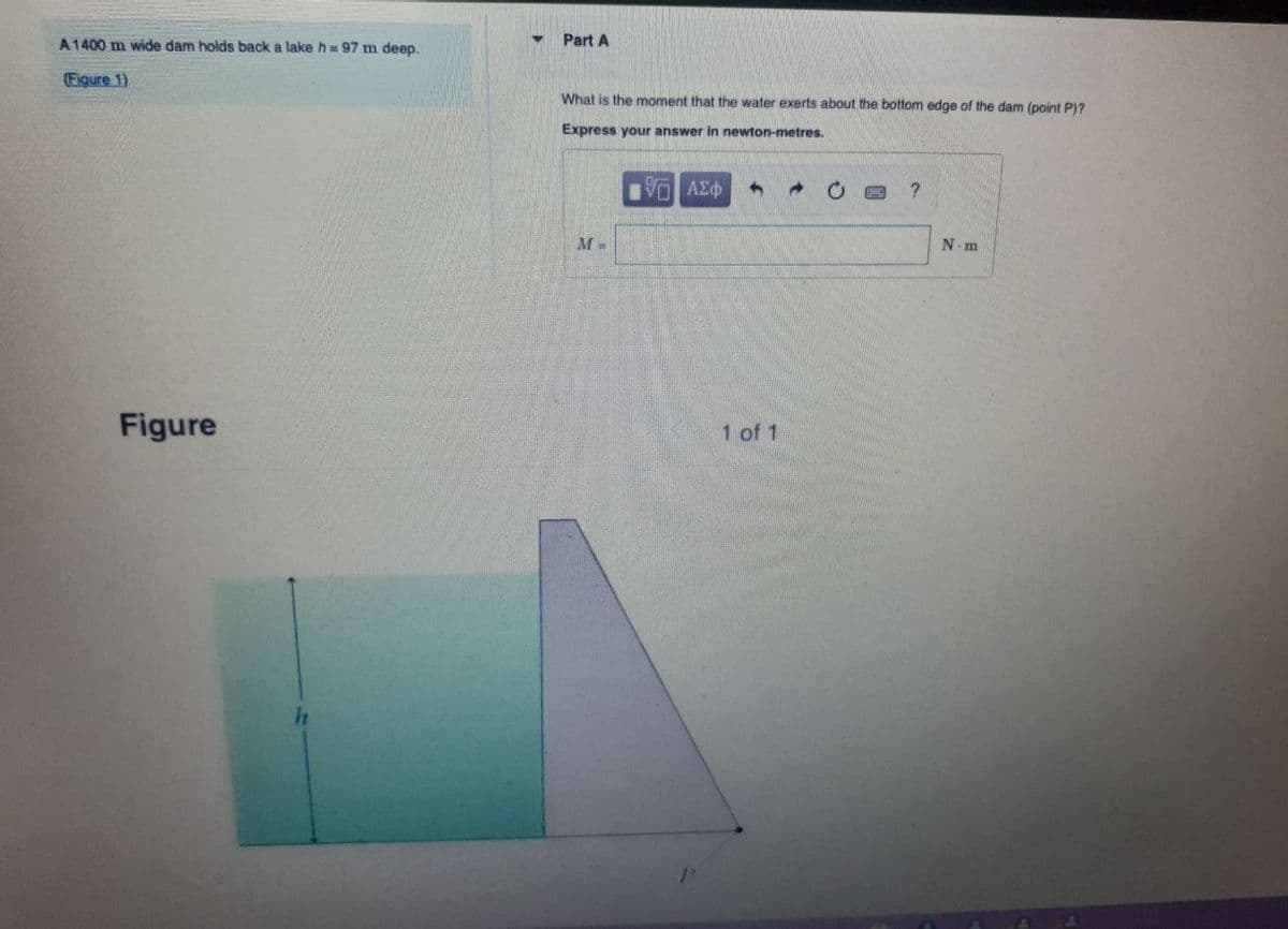 A 1400 m wide dam holds back a lake h= 97 m deep.
(Figure 1)
Figure
Part A
What is the moment that the water exerts about the bottom edge of the dam (point P)?
Express your answer in newton-metres.
Π ΑΣΦ
A
?
M=
1 of 1
N-m