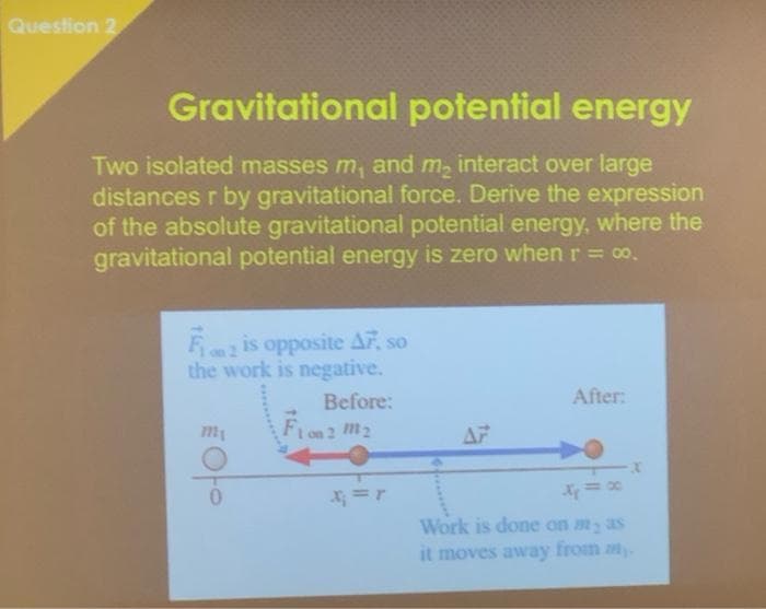 Question 2
Gravitational potential energy
Two isolated masses m, and m, interact over large
distances r by gravitational force. Derive the expression
of the absolute gravitational potential energy, where the
gravitational potential energy is zero when r = 00.
Fris opposite AF, so
the work is negative.
Before:
After:
Fion 2 m2
AF
X; =r
Work is done on my as
it moves away from m.
