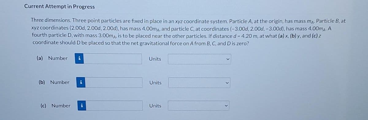 Current Attempt in Progress
Three dimensions. Three point particles are fixed in place in an xyz coordinate system. Particle A, at the origin, has mass ma. Particle B, at
xyz coordinates (2.00d, 2.00d, 2.00d), has mass 4.00ma, and particle C, at coordinates (-3.00d, 2.00d, -3.00d), has mass 4.00mA. A
fourth particle D, with mass 3.00ma, is to be placed near the other particles. If distance d = 4.20 m, at what (a) x, (b) y, and (c) z
coordinate should D be placed so that the net gravitational force on A from B, C, and D is zero?
%3D
(a) Number
i
Units
(b) Number
Units
(c) Number
Units
>
>
