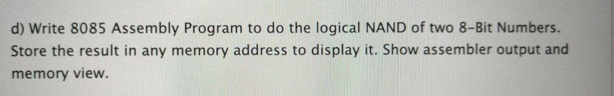 d) Write 8085 Assembly Program to do the logical NAND of two 8-Bit Numbers.
Store the result in any memory address to display it. Show assembler output and
memory view.
