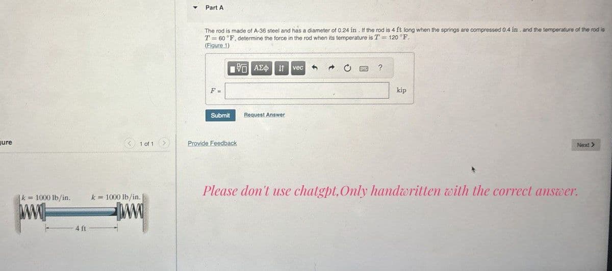 Jure
k = 1000 lb/in.
k = 1000 lb/in.
ww
4 ft
Part A
The rod is made of A-36 steel and has a diameter of 0.24 in. If the rod is 4 ft long when the springs are compressed 0.4 in. and the temperature of the rod is
T 60°F, determine the force in the rod when its temperature is T' = 120°F.
(Figure 1)
Ο ΑΣΦ Η
vec
F =
Submit
Request Answer
1 of 1
Provide Feedback
?
kip
Please don't use chatgpt, Only handwritten with the correct answer.
Next >>