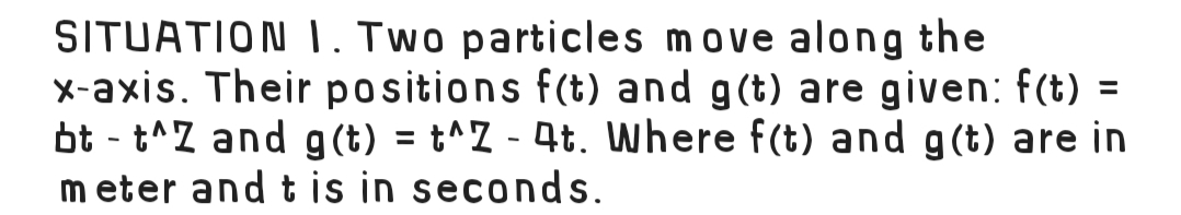 SITUATION . Two particles move along the
x-axis. Their positions f(t) and g(t) are given: f(t) =
bt - t^Z and g (t) = t^Z - 4t. where f(t) and g(t) are in
m eter and t is in seconds.
%3D
