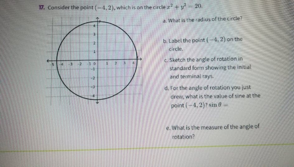 17. Consider the point (-4, 2), which is on the circle x + y = 20.
a. What is the radius of the circie?
b. Label the point (-4, 2) on the
2.
circle.
c. Sketch the angle of rotation in
standard form showing the initial
and terminal rays.
4
14
10
d. For the angle of rotation you just
drew, what is the value of sine at the
point (-4, 2)? sin e=
e. What is the measure of the angle of
rotation?
2.
1.
2.
