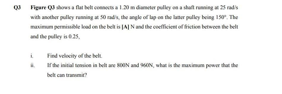 Q3
Figure Q3 shows a flat belt connects a 1.20 m diameter pulley on a shaft running at 25 rad/s
with another pulley running at 50 rad/s, the angle of lap on the latter pulley being 150°. The
maximum permissible load on the belt is [A] N and the coefficient of friction between the belt
and the pulley is 0.25,
i.
Find velocity of the belt.
ii.
If the initial tension in belt are 800N and 960N, what is the maximum power that the
belt can transmit?
