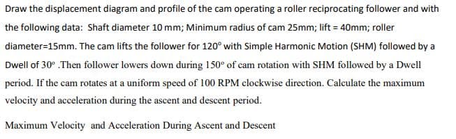 Draw the displacement diagram and profile of the cam operating a roller reciprocating follower and with
the following data: Shaft diameter 10 mm; Minimum radius of cam 25mm; lift = 40mm; roller
diameter=15mm. The cam lifts the follower for 120° with Simple Harmonic Motion (SHM) followed by a
Dwell of 30° .Then follower lowers down during 150° of cam rotation with SHM followed by a Dwell
period. If the cam rotates at a uniform speed of 100 RPM clockwise direction. Calculate the maximum
velocity and acceleration during the ascent and descent period.
Maximum Velocity and Acceleration During Ascent and Descent
