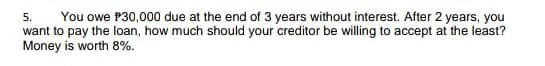 You owe P30,000 due at the end of 3 years without interest. After 2 years, you
want to pay the loan, how much should your creditor be willing to accept at the least?
Money is worth 8%.
5.
