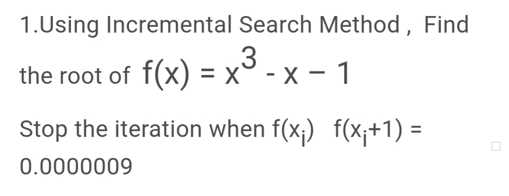 1.Using Incremental Search Method , Find
the root of f(x) = x'
.3
- x – 1
Stop the iteration when f(x;) f(x;+1) =
0.0000009
