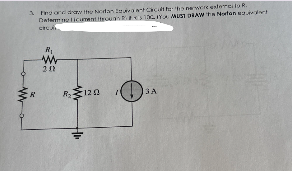 о
3. Find and draw the Norton Equivalent Circuit for the network external to R.
Determine I (current through R) if R is 100. (You MUST DRAW the Norton equivalent
circui
R
R₁
w
ΖΩ
R2
12 Ω
I
3A
HI