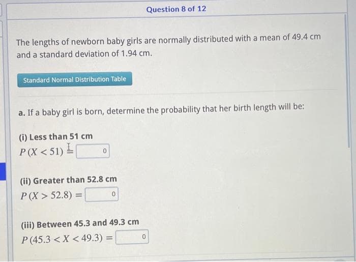 The lengths of newborn baby girls are normally distributed with a mean of 49.4 cm
and a standard deviation of 1.94 cm.
Standard Normal Distribution Table
a. If a baby girl is born, determine the probability that her birth length will be:
(i) Less than 51 cm
P(X<51) [
0
Question 8 of 12
(ii) Greater than 52.8 cm
P(X> 52.8) =
(iii) Between 45.3 and 49.3 cm
P (45.3 < X <49.3) =
0