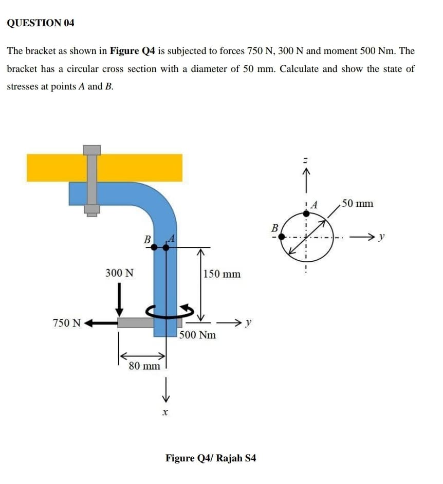 QUESTION 04
The bracket as shown in Figure Q4 is subjected to forces 750 N, 300 N and moment 500 Nm. The
bracket has a circular cross section with a diameter of 50 mm. Calculate and show the state of
stresses at points A and B.
50 mm
B
B A
y
300 N
150 mm
750 N
>y
500 Nm
80 mm
Figure Q4/ Rajah S4
