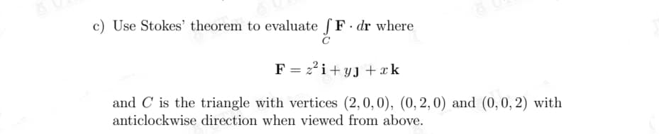 c) Use Stokes' theorem to evaluate ſF dr where
F = 22i+ yJ + xk
and C is the triangle with vertices (2,0, 0), (0, 2,0) and (0,0, 2) with
anticlockwise direction when viewed from above.
