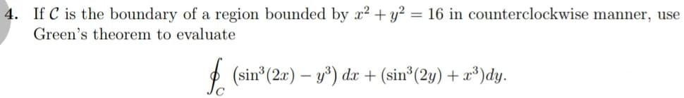 4. If C is the boundary of a region bounded by x? + y² = 16 in counterclockwise manner, use
Green's theorem to evaluate
%3D
2 (sin (2r) – y) dx + (sin³(2y) + x*)dy.
