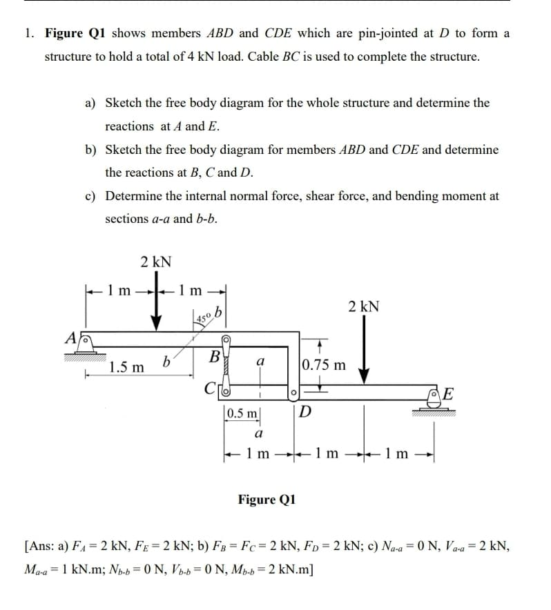 1. Figure Q1 shows members ABD and CDE which are pin-jointed at D to form a
structure to hold a total of 4 kN load. Cable BC is used to complete the structure.
a) Sketch the free body diagram for the whole structure and determine the
reactions at A and E.
b) Sketch the free body diagram for members ABD and CDE and determine
the reactions at B, C and D.
c) Determine the internal normal force, shear force, and bending moment at
sections a-a and b-b.
2 kN
to
1 m
1m -
2 kN
450
A
B
1.5 m
0.75 m
E
0.5 m
|D
a
1 m
- 1 m
1 m
Figure Q1
[Ans: a) FA = 2 kN, FE = 2 kN; b) FB = Fc= 2 kN, Fp = 2 kN; c) Na-a = 0 N, Va-a = 2 kN,
Ma-a = 1 kN.m; Np-b = 0 N, Vb-b= 0 N, Mp-b= 2 kN.m]
%3D
