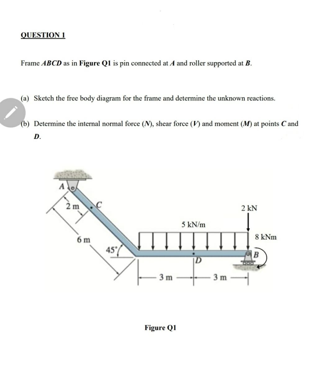 QUESTION 1
Frame ABCD as in Figure Q1 is pin connected at A and roller supported at B.
(a) Sketch the free body diagram for the frame and determine the unknown reactions.
(b) Determine the internal normal force (N), shear force (V) and moment (M) at points C and
D.
2 m
2 kN
5 kN/m
6 m
8 kNm
45'/
В
3 m
3 m
Figure Q1
