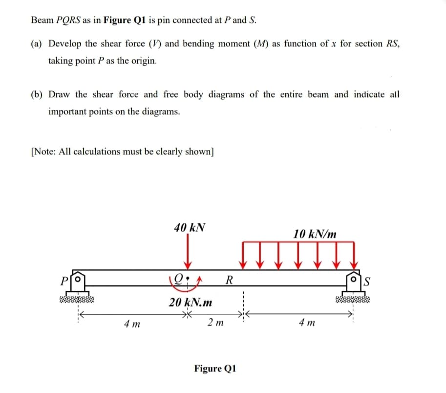 Beam PORS as in Figure Q1 is pin connected at P and S.
(a) Develop the shear force (V) and bending moment (M) as function of x for section RS,
taking point P as the origin.
(b) Draw the shear force and free body diagrams of the entire beam and indicate all
important points on the diagrams.
[Note: All calculations must be clearly shown]
40 kN
10 kN/m
P
S
20 kN.m
4 m
2 т
4 m
Figure Q1
