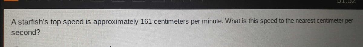 A starfish's top speed is approximately 161 centimeters per minute. What is this speed to the nearest centimeter per
second?

