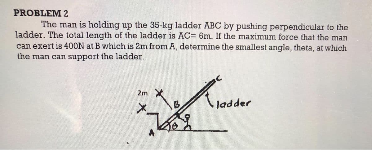 PROBLEM 2
The man is holding up the 35-kg ladder ABC by pushing perpendicular to the
ladder. The total length of the ladder is AC= 6m. If the maximum force that the man
can exert is 400N at B which is 2m from A, determine the smallest angle, theta, at which
the man can support the ladder.
2m
ladder
