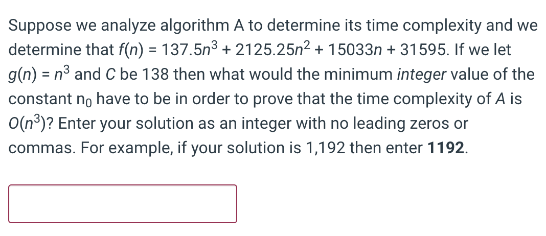 Suppose we analyze algorithm A to determine its time complexity and we
determine that f(n) = 137.5n3 + 2125.25n2 + 15033n + 31595. If we let
g(n) = n³ and C be 138 then what would the minimum integer value of the
constant no have to be in order to prove that the time complexity of A is
O(n³)? Enter your solution as an integer with no leading zeros or
commas. For example, if your solution is 1,192 then enter 1192.
