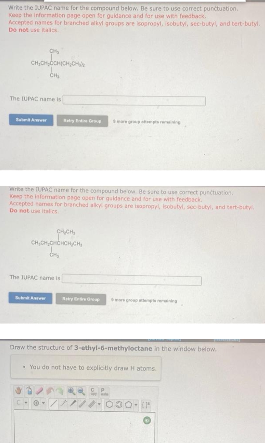 Write the IUPAC name for the compound below. Be sure to use correct punctuation.
Keep the information page open for guidance and for use with feedback.
Accepted names for branched alkyl groups are isopropyl, isobutyl, sec-butyl, and tert-butyl.
Do not use italics.
CH3
CH,CH,CCH(CH,CH3)2
The IUPAC name is
Submit Answer
Retry Entire Group
9 more group attempts remaining
Write the IUPAC name for the compound below. Be sure to use correct punctuation.
Keep the information page open for guidance and for use with feedback.
Accepted names for branched alkyl groups are isopropyl, isobutyl, sec-butyl, and tert-butyl.
Do not use italics.
CH;CH,
CH,CH,CHCHCH,CH,
The IUPAC name is
Submit Answer
Retry Entire Group
9 more group attempts remaining
Draw the structure of 3-ethyl-6-methyloctane in the window below.
• You do not have to explicitly draw H atoms.
opy
ate
