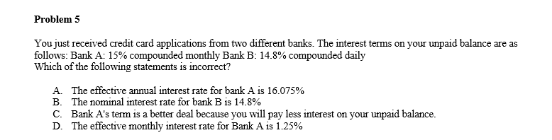 Problem 5
You just received credit card applications from two different banks. The interest terms on your unpaid balance are as
follows: Bank A: 15% compounded monthly Bank B: 14.8% compounded daily
Which of the following statements is incorrect?
A. The effective annual interest rate for bank A is 16.075%
B. The nominal interest rate for bank B is 14.8%
C. Bank A's term is a better deal because you will pay less interest on your unpaid balance.
D. The effective monthly interest rate for Bank A is 1.25%
