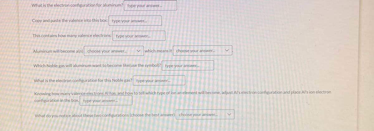 What is the electron configuration for aluminum? type your answer...
Copy and paste the valence into this box: type your answer...
This contains how many valence' electrons: type your answer...
Aluminum will become a(n) choose your answer...
>
which means it choose your answer...
Which Noble gas will aluminum want to become like(use the symbol)? type your answer...
What is the electron configuration for this Noble gas? type your answer...
Knowing how many valence electrons Al has, and how to tell which type of ion an element will become, adjust Al's electron configuration and place Al's ion electron
configuration in the box. type your answer...
What do you notice about these two configurations (choose the best answer) choose your answer...
<