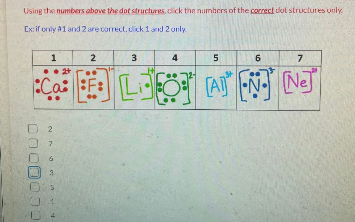 Using the numbers above the dot structures, click the numbers of the correct dot structures only.
Ex: if only #1 and 2 are correct, click 1 and 2 only.
1
●2
Ca: F:
2
7
6
3
5
1
2
4
3
H
4
5
7
6
[ANN]