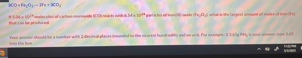 A
3CO+Fe₂O3 → 2Fe + 3CO₂
If 5.06 x 1024 molecules of carbon monoxide (CO) reacts with 6.54 x 1024 particles of iron(III) oxide (Fe₂O3), what is the largest amount of moles of iron (Fe)
that can be produced.
Your answer should be a number with 2 decimal places (rounded to the nearest hundredth) and no unit. For example: if 3.65g PH3 is your answer, type 3.65
into the box
11:22 PM
5/3/2023
E